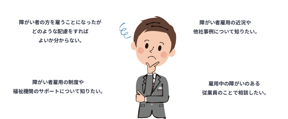 障がい者の方を雇うことになったがどのような配慮をしていいかわからない。障がい者雇用の近況や他社状況についてしりたい。障がい者雇用の制度や福祉機関のサポートについて知りたい。雇用中の障がいのある従業員のことで相談したい